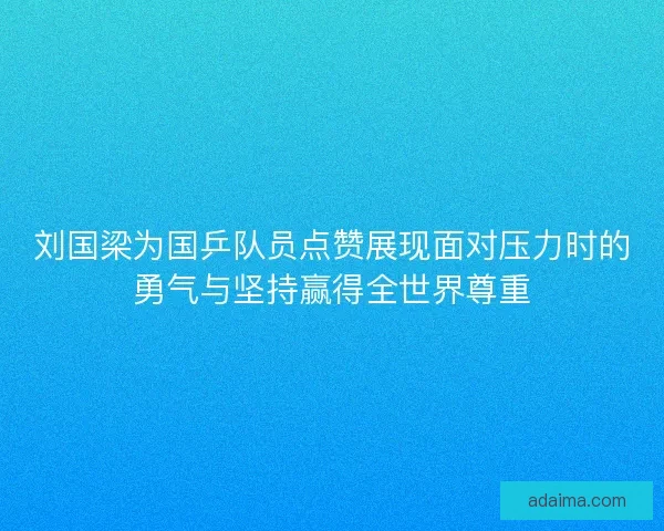 刘国梁为国乒队员点赞展现面对压力时的勇气与坚持赢得全世界尊重