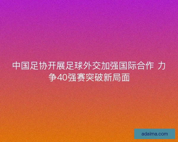 中国足协开展足球外交加强国际合作 力争40强赛突破新局面