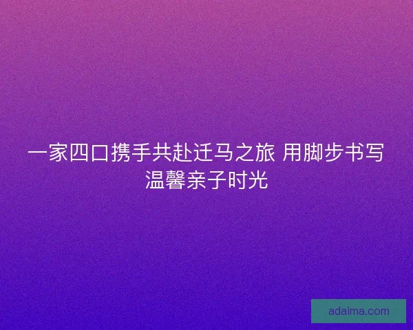 一家四口携手共赴迁马之旅 用脚步书写温馨亲子时光